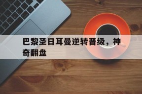 米乐M6易游体育-巴黎圣日耳曼逆转晋级，神奇翻盘