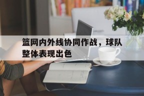 米乐体育-篮网内外线协同作战，球队整体表现出色的简单介绍