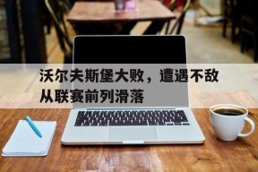 米乐M6-沃尔夫斯堡大败，遭遇不敌从联赛前列滑落的简单介绍