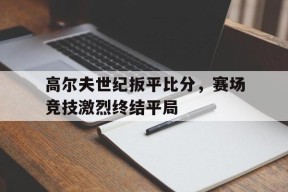 M6体育-关于高尔夫世纪扳平比分，赛场竞技激烈终结平局的信息
