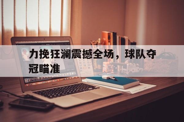 力挽狂澜震撼全场，球队夺冠瞄准(力挽狂澜打三个数字福彩字迷那期开奖用过)