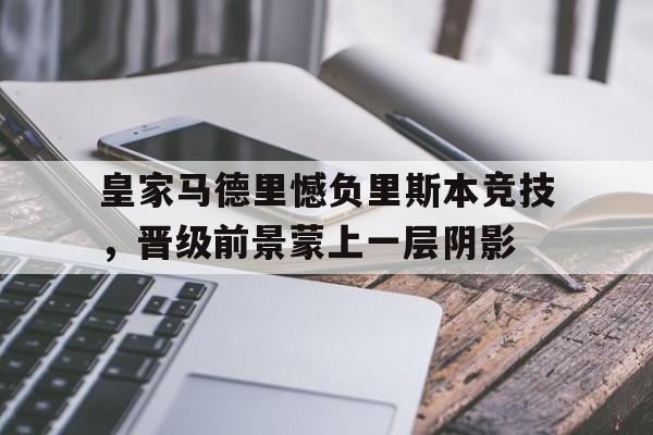 皇家马德里憾负里斯本竞技，晋级前景蒙上一层阴影的简单介绍