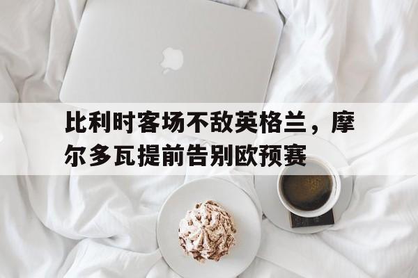 比利时客场不敌英格兰，摩尔多瓦提前告别欧预赛(摩尔多瓦比萨拉比亚)